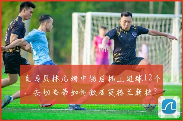 皇马贝林厄姆中场后插上进球12个，安切洛蒂如何激活英格兰新核？