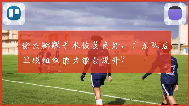 徐杰脚踝手术恢复良好，广东队后卫线组织能力能否提升？