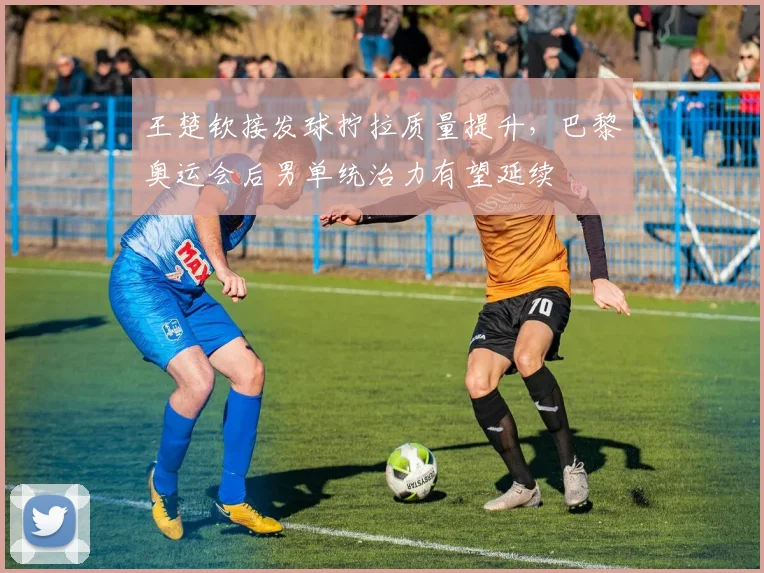 王楚钦接发球拧拉质量提升，巴黎奥运会后男单统治力有望延续