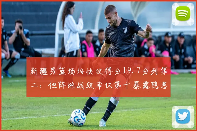 新疆男篮场均快攻得分19.7分列第二，但阵地战效率仅第十暴露隐患