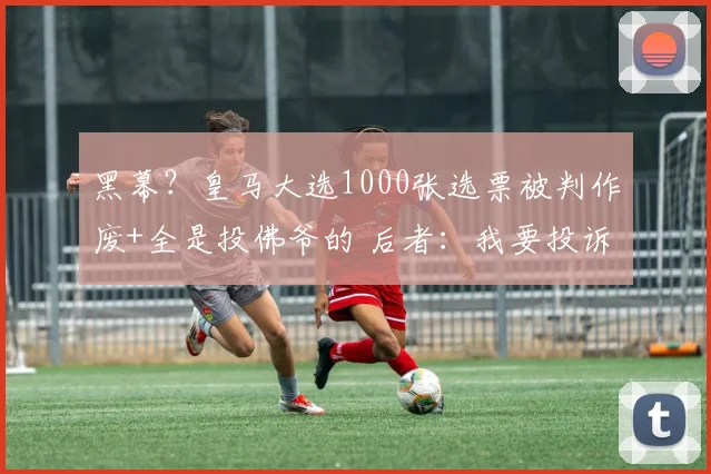 黑幕？皇马大选1000张选票被判作废+全是投佛爷的 后者：我要投诉