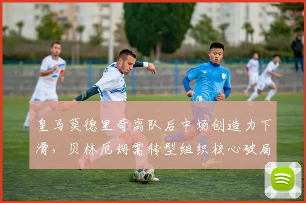 皇马莫德里奇离队后中场创造力下滑,贝林厄姆需转型组织核心破局