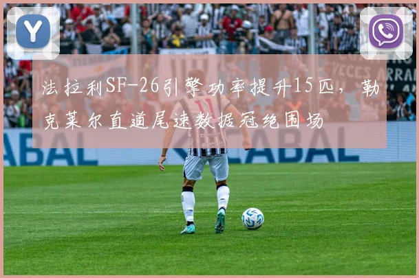 法拉利SF-26引擎功率提升15匹，勒克莱尔直道尾速数据冠绝围场