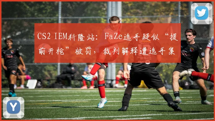 CS2 IEM科隆站：FaZe选手疑似“提前开枪”被罚，裁判解释遭选手集体质疑